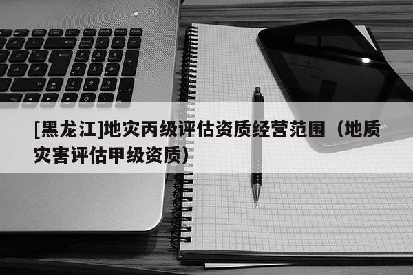 [黑龍江]地災(zāi)丙級(jí)評(píng)估資質(zhì)經(jīng)營范圍（地質(zhì)災(zāi)害評(píng)估甲級(jí)資質(zhì)）