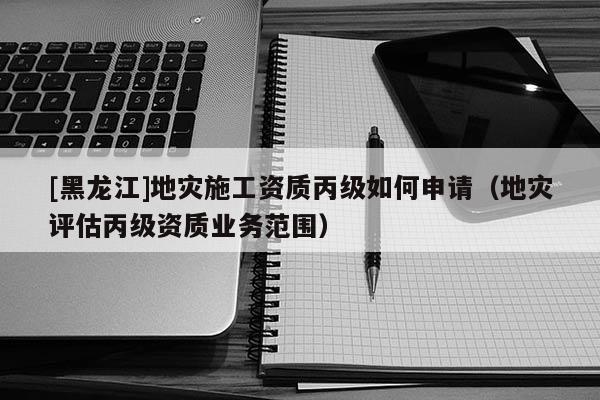 [黑龍江]地災施工資質丙級如何申請（地災評估丙級資質業務范圍）