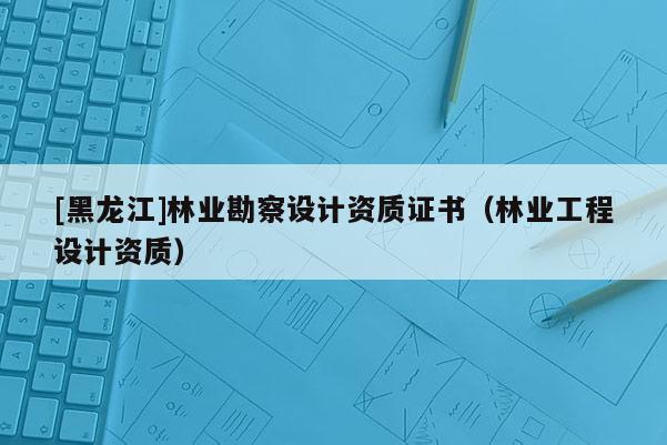 [黑龍江]林業勘察設計資質證書（林業工程設計資質）