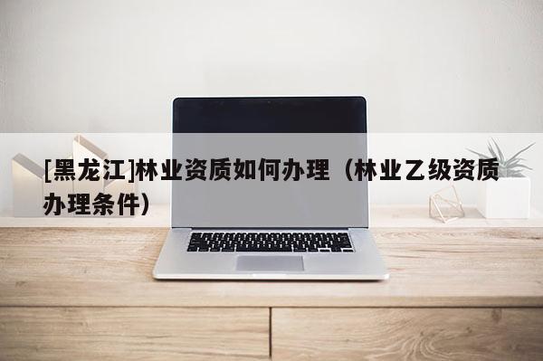 [黑龍江]林業資質如何辦理（林業乙級資質辦理條件）