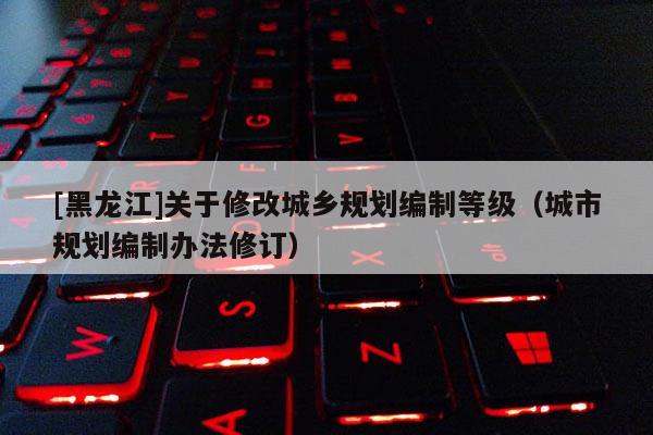 [黑龍江]關于修改城鄉規劃編制等級（城市規劃編制辦法修訂）