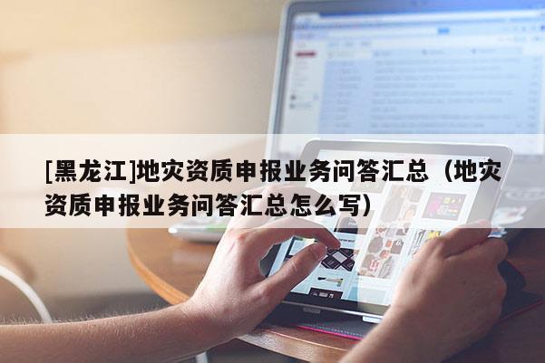 [黑龍江]地災資質申報業務問答匯總（地災資質申報業務問答匯總怎么寫）
