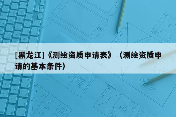 [黑龍江]《測繪資質申請表》（測繪資質申請的基本條件）