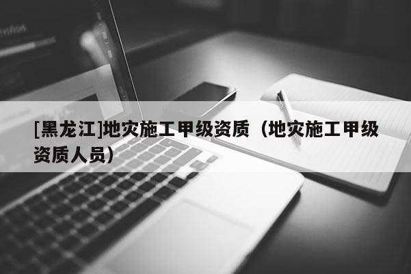 [黑龍江]地災施工甲級資質（地災施工甲級資質人員）
