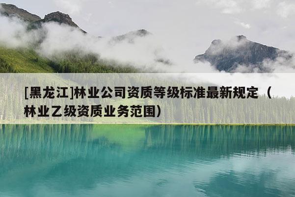 [黑龍江]林業公司資質等級標準最新規定（林業乙級資質業務范圍）