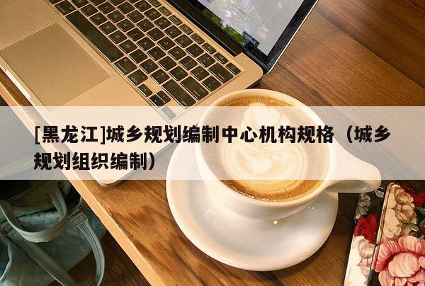[黑龍江]城鄉規劃編制中心機構規格（城鄉規劃組織編制）