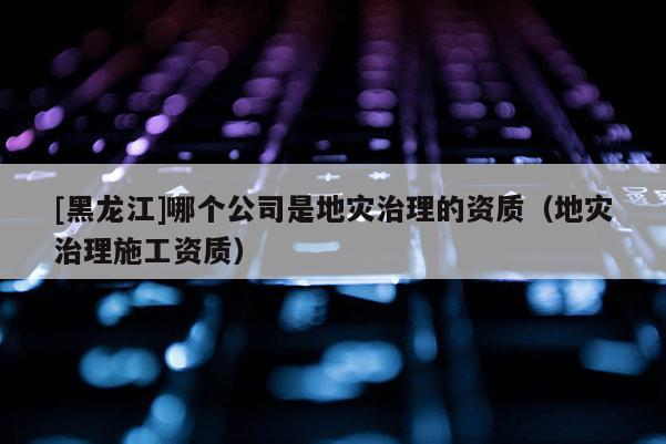 [黑龍江]哪個公司是地災治理的資質（地災治理施工資質）