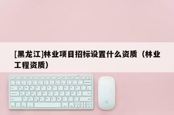 [黑龍江]林業項目招標設置什么資質（林業工程資質）