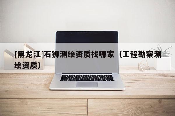 [黑龍江]石獅測繪資質找哪家（工程勘察測繪資質）