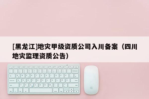 [黑龍江]地災甲級資質公司入川備案（四川地災監理資質公告）