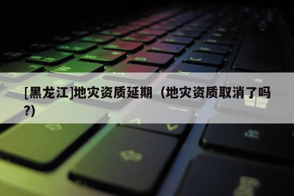 [黑龍江]地災資質延期（地災資質取消了嗎?）