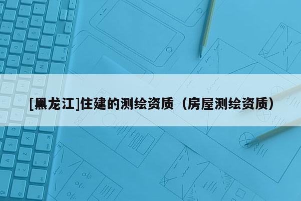 [黑龍江]住建的測繪資質（房屋測繪資質）
