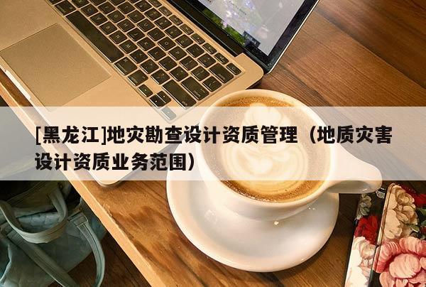 [黑龍江]地災勘查設計資質管理（地質災害設計資質業務范圍）
