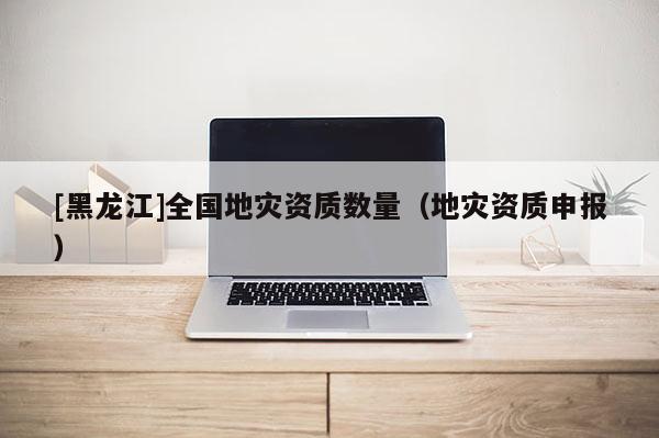 [黑龍江]全國地災資質數量（地災資質申報）