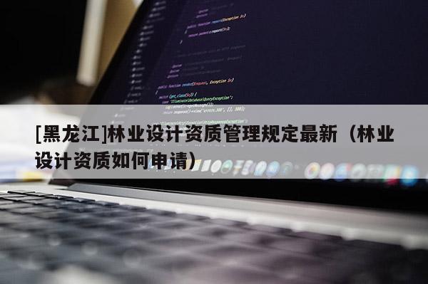 [黑龍江]林業設計資質管理規定最新（林業設計資質如何申請）
