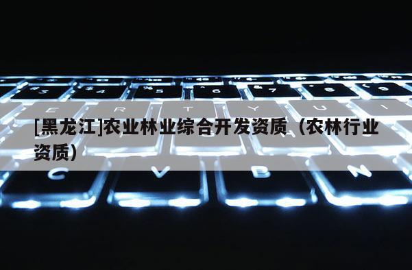 [黑龍江]農業林業綜合開發資質（農林行業資質）