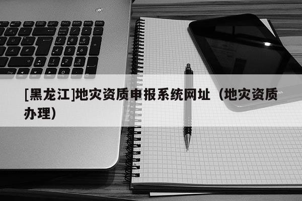 [黑龍江]地災資質申報系統網址（地災資質辦理）