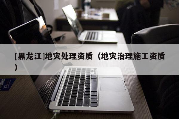 [黑龍江]地災(zāi)處理資質(zhì)（地災(zāi)治理施工資質(zhì)）