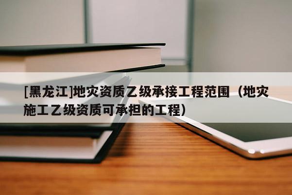 [黑龍江]地災資質乙級承接工程范圍（地災施工乙級資質可承擔的工程）