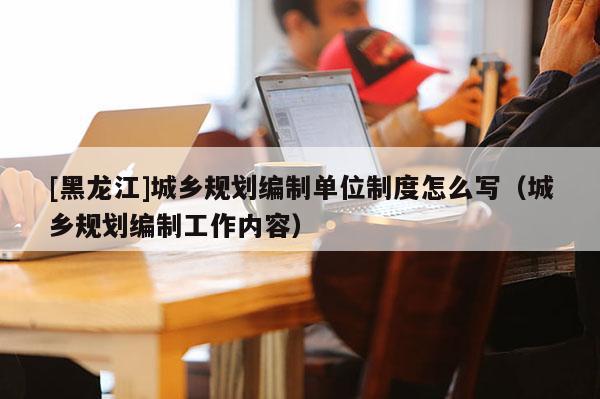 [黑龍江]城鄉規劃編制單位制度怎么寫（城鄉規劃編制工作內容）