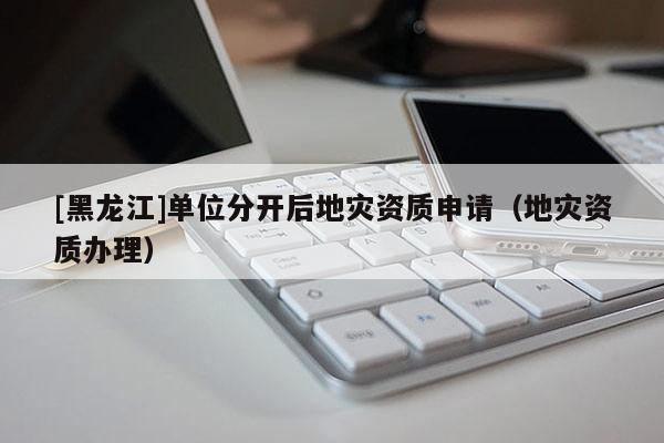 [黑龍江]單位分開后地災資質申請（地災資質辦理）