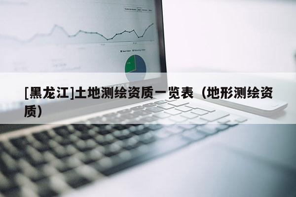 [黑龍江]土地測繪資質一覽表（地形測繪資質）