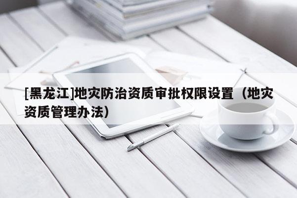 [黑龍江]地災防治資質審批權限設置（地災資質管理辦法）