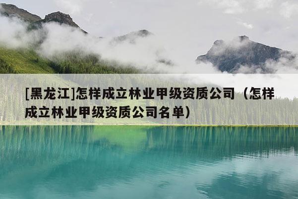 [黑龍江]怎樣成立林業甲級資質公司（怎樣成立林業甲級資質公司名單）