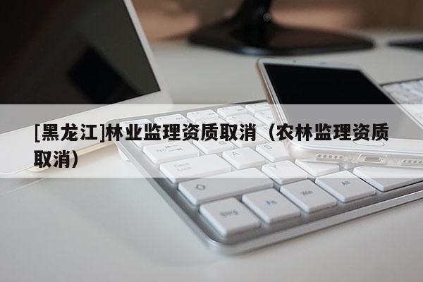 [黑龍江]林業(yè)監(jiān)理資質(zhì)取消（農(nóng)林監(jiān)理資質(zhì)取消）