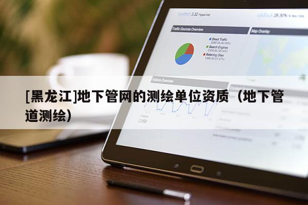 [黑龍江]地下管網的測繪單位資質（地下管道測繪）