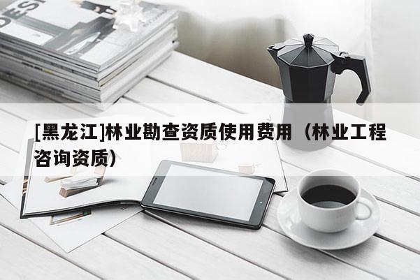 [黑龍江]林業勘查資質使用費用（林業工程咨詢資質）