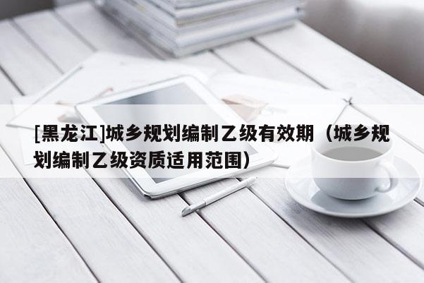 [黑龍江]城鄉規劃編制乙級有效期（城鄉規劃編制乙級資質適用范圍）
