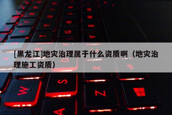 [黑龍江]地災治理屬于什么資質啊（地災治理施工資質）