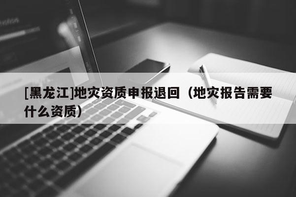 [黑龍江]地災資質申報退回（地災報告需要什么資質）