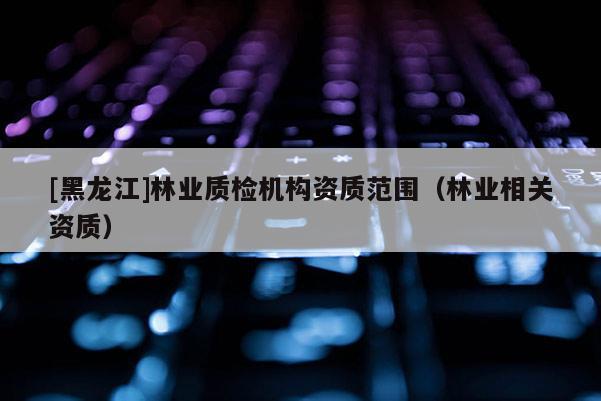 [黑龍江]林業(yè)質(zhì)檢機構資質(zhì)范圍（林業(yè)相關資質(zhì)）