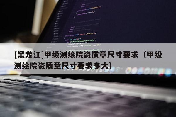[黑龍江]甲級測繪院資質章尺寸要求（甲級測繪院資質章尺寸要求多大）