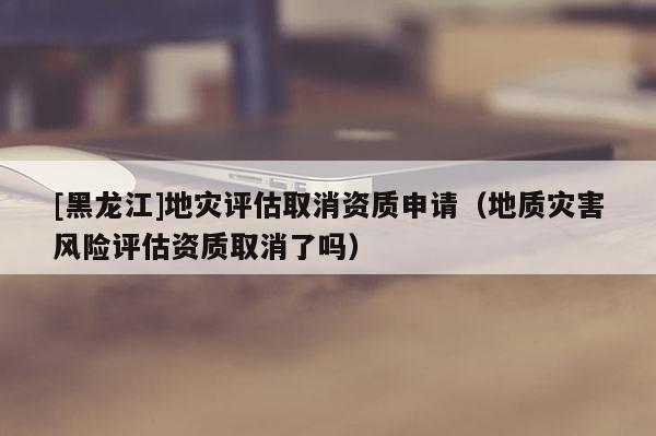 [黑龍江]地災評估取消資質申請（地質災害風險評估資質取消了嗎）