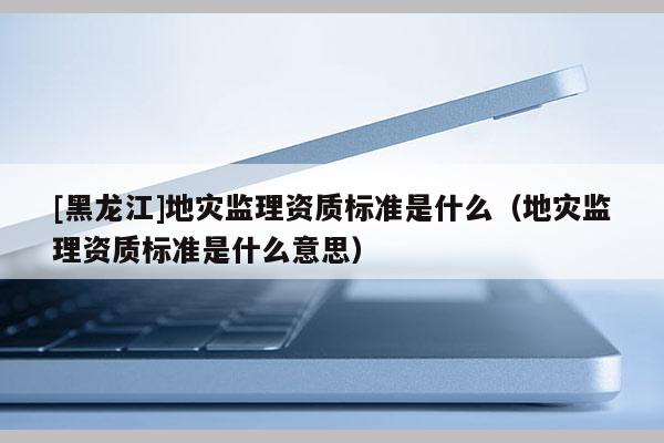 [黑龍江]地災監理資質標準是什么（地災監理資質標準是什么意思）