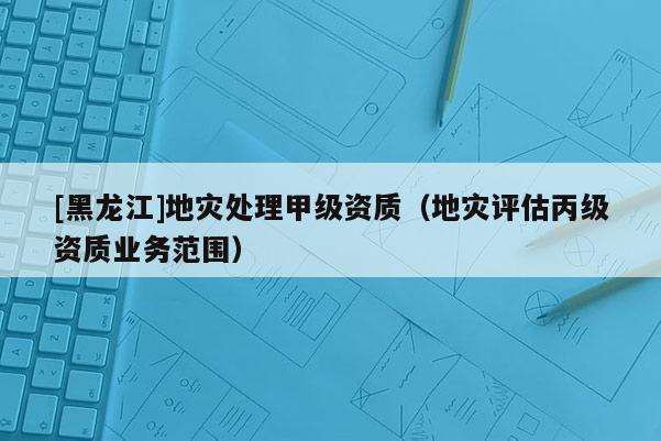 [黑龍江]地災處理甲級資質（地災評估丙級資質業務范圍）