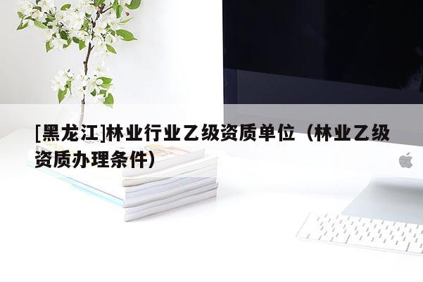 [黑龍江]林業行業乙級資質單位（林業乙級資質辦理條件）
