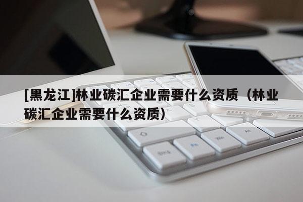 [黑龍江]林業碳匯企業需要什么資質（林業碳匯企業需要什么資質）