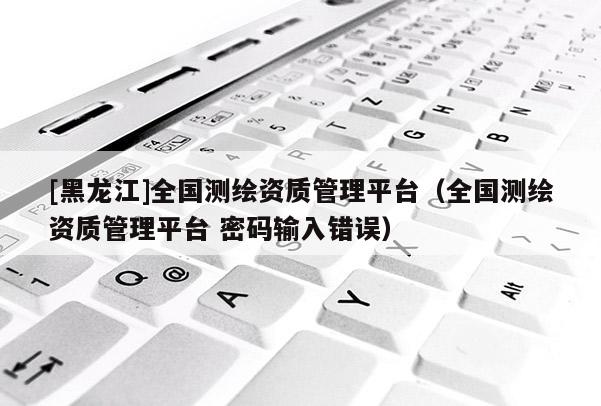 [黑龍江]全國測繪資質管理平臺（全國測繪資質管理平臺 密碼輸入錯誤）