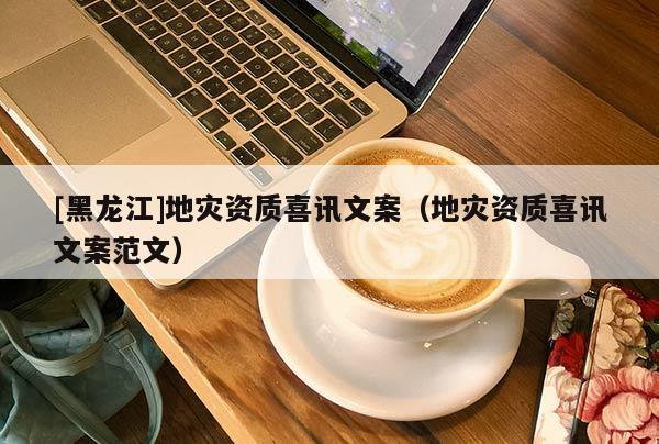 [黑龍江]地災資質喜訊文案（地災資質喜訊文案范文）