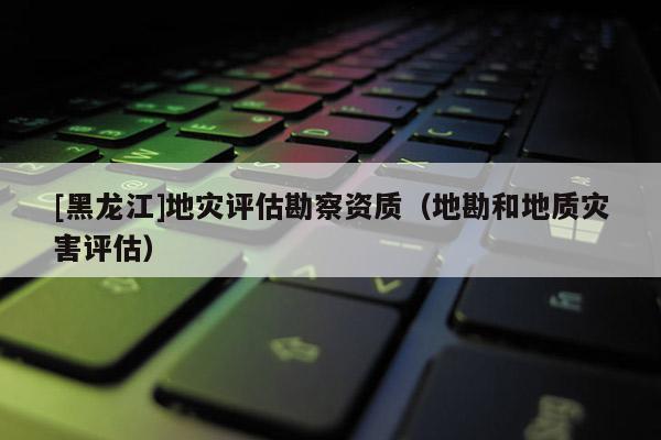 [黑龍江]地災評估勘察資質（地勘和地質災害評估）