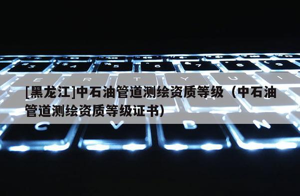 [黑龍江]中石油管道測繪資質等級（中石油管道測繪資質等級證書）