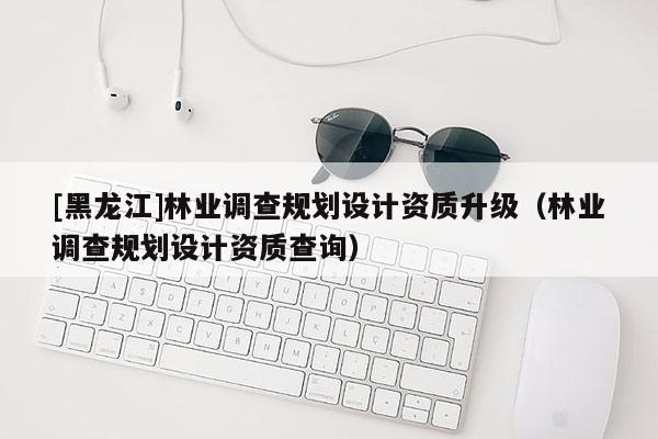 [黑龍江]林業(yè)調(diào)查規(guī)劃設(shè)計(jì)資質(zhì)升級(jí)（林業(yè)調(diào)查規(guī)劃設(shè)計(jì)資質(zhì)查詢）