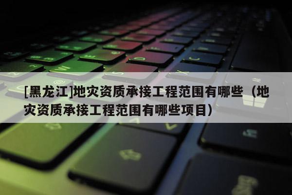 [黑龍江]地災資質承接工程范圍有哪些（地災資質承接工程范圍有哪些項目）