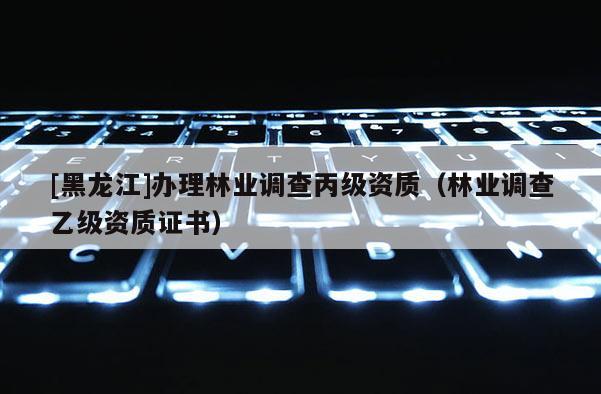 [黑龍江]辦理林業(yè)調(diào)查丙級資質(zhì)（林業(yè)調(diào)查乙級資質(zhì)證書）