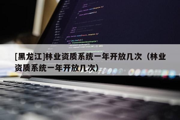 [黑龍江]林業資質系統一年開放幾次（林業資質系統一年開放幾次）