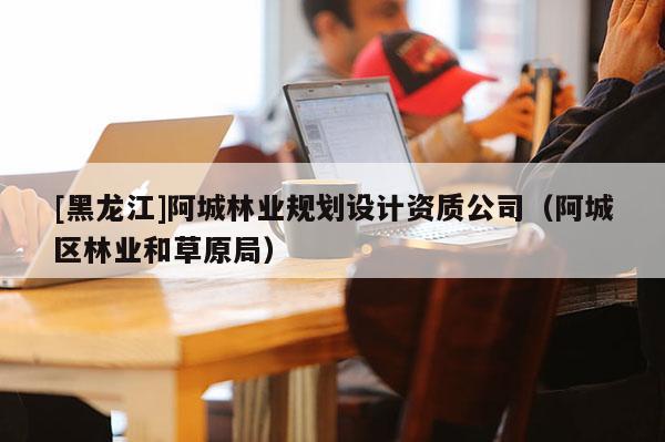 [黑龍江]阿城林業(yè)規(guī)劃設(shè)計(jì)資質(zhì)公司（阿城區(qū)林業(yè)和草原局）
